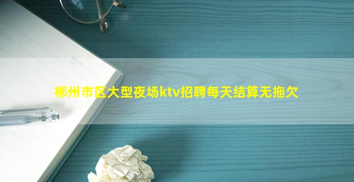 郴州市区大型夜场ktv招聘每天结算无拖欠